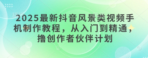 2025最新抖音风景类视频手机制作教程，从入门到精通，撸创作者伙伴计划-生财赚 -赚钱新动力