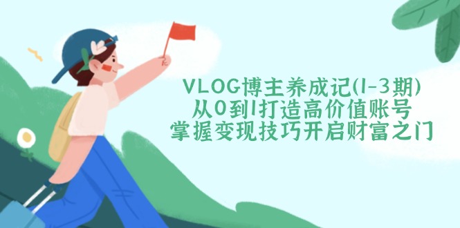 （14541期）VLOG博主养成记（1-3期）从0到1打造高价值账号，掌握变现技巧开启财富之门-生财赚 -赚钱新动力