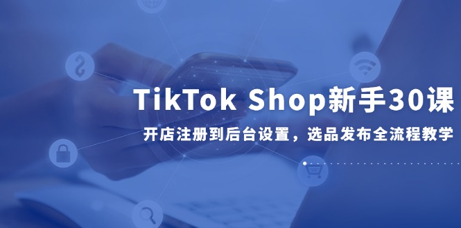（14960期）TikTok Shop新手30课，开店注册到后台设置，选品发布全流程教学-生财赚 -赚钱新动力