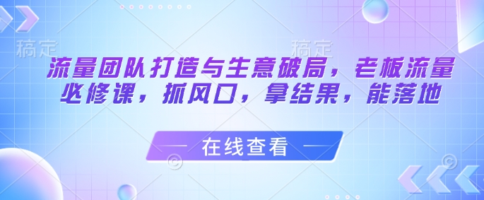 流量团队打造与生意破局，老板流量必修课，抓风口，拿结果，能落地-生财赚 -赚钱新动力