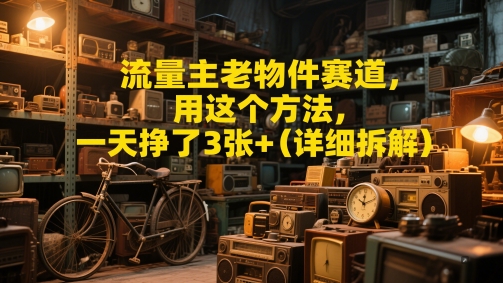 流量主老物件赛道，用这个方法，一天挣了3张+(详细拆解)-生财赚 -赚钱新动力