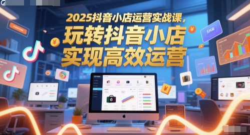 2025抖音小店运营实战课，玩转抖音小店，实现高效运营-生财赚 -赚钱新动力