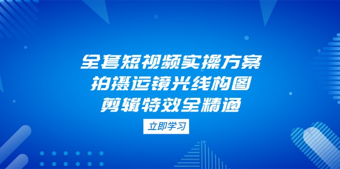 （14465期）全套短视频实操方案，拍摄运镜光线构图，剪辑特效全精通-生财赚 -赚钱新动力