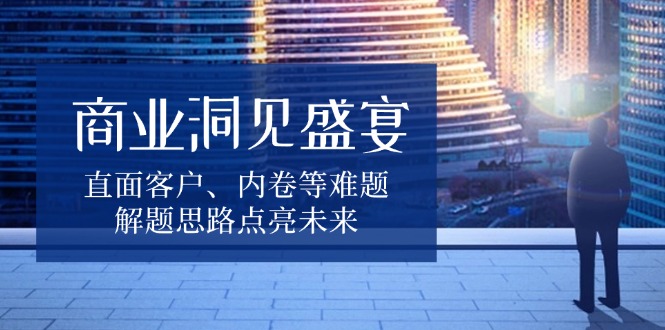 （13845期）商业洞见盛宴，直面客户、内卷等难题，解题思路点亮未来-生财赚 -赚钱新动力