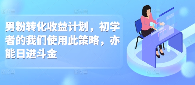 男粉转化收益计划，初学者的我们使用此策略，亦能日进斗金-生财赚 -赚钱新动力