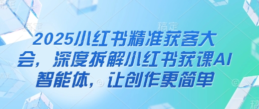 2025小红书精准获客大会，深度拆解小红书获课AI智能体，让创作更简单-生财赚 -赚钱新动力