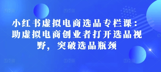 小红书虚拟电商选品专栏课：助虚拟电商创业者打开选品视野，突破选品瓶颈-生财赚 -赚钱新动力