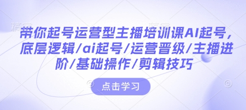 带你起号运营型主播培训课AI起号，底层逻辑/ai起号/运营晋级/主播进阶/基础操作/剪辑技巧-生财赚 -赚钱新动力