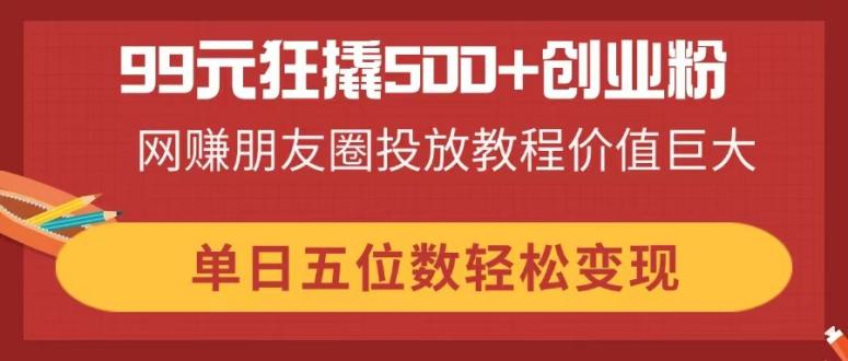 （14247期）99元狂撬500+创业粉，网赚朋友圈投放教程价值巨大，单日五位数轻松变现-生财赚 -赚钱新动力