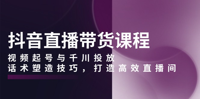 （13848期）抖音直播带货课程，视频起号与千川投放，话术塑造技巧，打造高效直播间-生财赚 -赚钱新动力