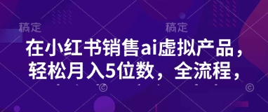 小红书销售ai虚拟产品，轻松月入5位数，全流程，超细节变现过程，完全无卡点-生财赚 -赚钱新动力